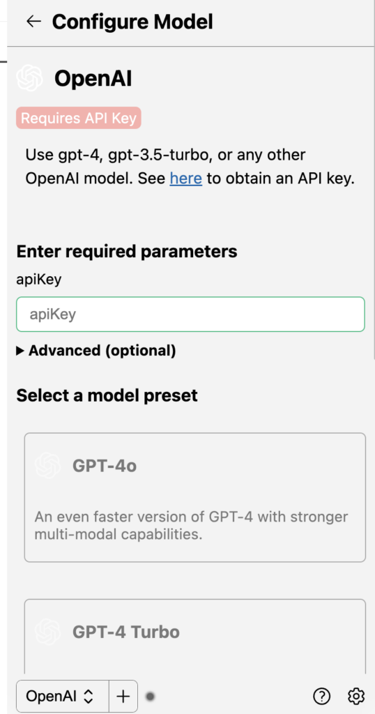 OpenAI
Requires API Key
Use gpt-4, gpt-3.5-turbo, or any other OpenAI model. See here to obtain an API key.


Enter required parameters
apiKey
Advanced (optional)
Select a model preset