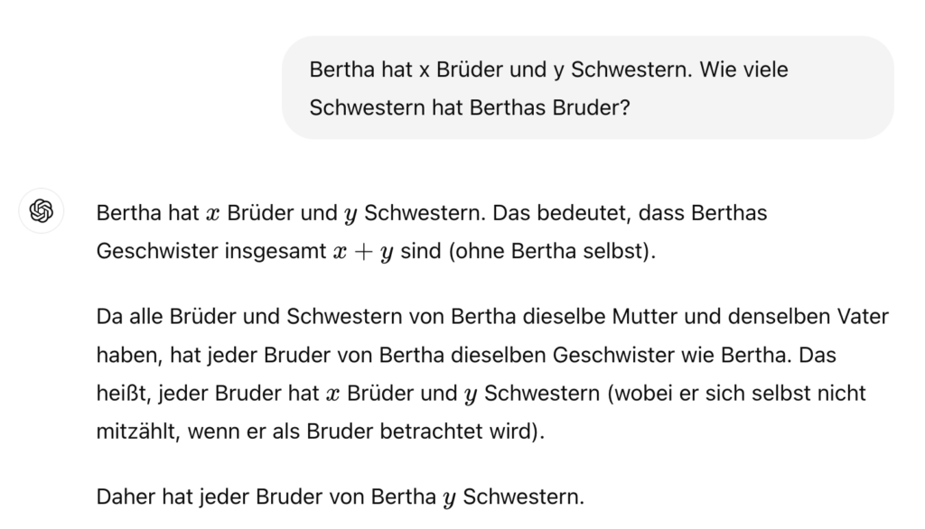 ChatGPT-Verlauf.
Frage: "Bertha hat x Brüder und y Schwestern. Wie viele Schwestern hat Berthas Bruder?"

ChatGPT (GPT-4o): "Bertha hat x Brüder und y Schwestern. Das bedeutet, dass Berthas Geschwister insgesamt x+y sind (ohne Bertha selbst).

Da alle Brüder und Schwestern von Bertha dieselbe Mutter und denselben Vater haben, hat jeder Bruder von Bertha dieselben Geschwister wie Bertha. Das heißt, jeder Bruder hat x Brüder und y Schwestern (wobei er sich selbst nicht mitzählt, wenn er als Bruder betrachtet wird).

Daher hat jeder Bruder von Bertha y Schwestern."