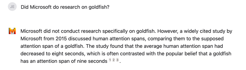 Did Microsoft do research on goldfish?

Microsoft did not conduct research specifically on goldfish. However, a widely cited study by Microsoft from 2015 discussed human attention spans, comparing them to the supposed attention span of a goldfish. The study found that the average human attention span had decreased to eight seconds, which is often contrasted with the popular belief that a goldfish has an attention span of nine seconds123.