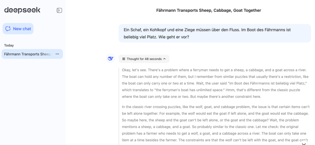 User: "Ein Schaf, ein Kohlkopf und eine Ziege müssen über den Fluss. Im Boot des Fährmanns ist beliebig viel Platz. Wie geht er vor?"<br /> KI: (Thought for 48 seconds)<br /> "Okay, let's see. There's a problem where a ferryman needs to get a sheep, a cabbage, and a goat across a river. The boat can hold any number of them, but I remember from similar puzzles that usually there's a restriction, like the boat can only carry one or two at a time. Wait, the user said "im Boot des Fährrmanns ist beliebig viel Platz," which translates to "the ferryman's boat has unlimited space." Hmm, that's different from the classic puzzle where the boat can only take one or two. But maybe there's another constraint here.<br /> In the classic river crossing puzzles, like the wolf, goat, and cabbage problem, the issue is that certain items can't be left alone together. For example, the wolf would eat the goat if left alone, and the goat would eat the cabbage. So maybe here, the sheep and the goat can't be left alone, or the goat and the cabbage? Wait, the problem mentions a sheep, a cabbage, and a goat. So probably similar to the classic one. Let me check: the original problem has a farmer who needs to get a wolf, a goat, and a cabbage across a river. The boat can only take one item at a time besides the farmer. The constraints are...