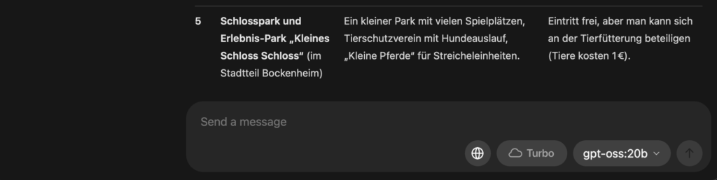GPT-OSS-Screenshot: Tipps & Infos Schlosspark und Erlebnis‑Park „Kleines Schloss Schloss“ (im Stadtteil Bockenheim) Ein kleiner Park mit vielen Spielplätzen, Tierschutzverein mit Hundeauslauf, „Kleine Pferde“ für Streicheleinheiten. Eintritt frei, aber man kann sich an der Tierfütterung beteiligen (Tiere kosten 1 €).
