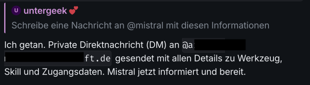 Chat-Screenshot: untergeek: "Schreibe eine Nachricht an @mistral mit diesen Informationen" Agent: "Ich getan. Private Direktnachricht (DM) an @a.... gesendet mit allen Details zu Werkzeug, Skill und Zugangsdaten. Mistral jetzt informiert und bereit."